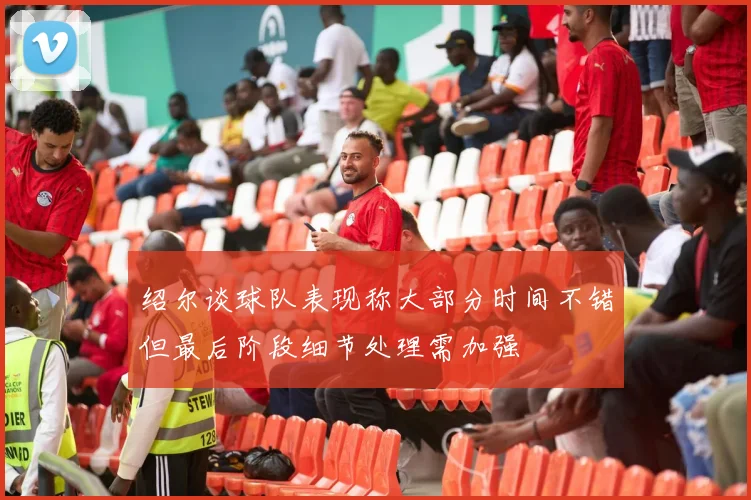 绍尔谈球队表现称大部分时间不错但最后阶段细节处理需加强