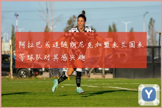 阿拉巴或追随朗尼克加盟米兰国米等球队对其感兴趣