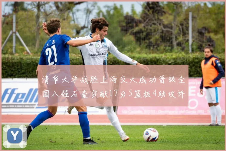 清华大学战胜上海交大成功晋级全国八强石奎贡献17分5篮板4助攻许熙桐斩获16分7篮板