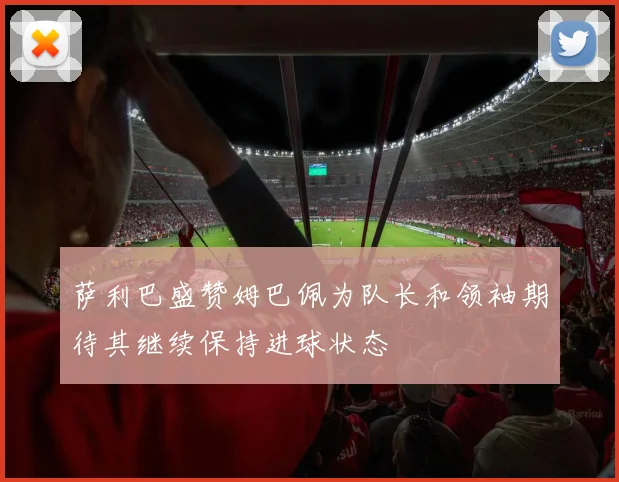 萨利巴盛赞姆巴佩为队长和领袖期待其继续保持进球状态