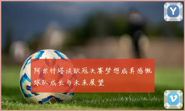 阿尔特塔谈欧冠决赛梦想成真感慨球队成长与未来展望