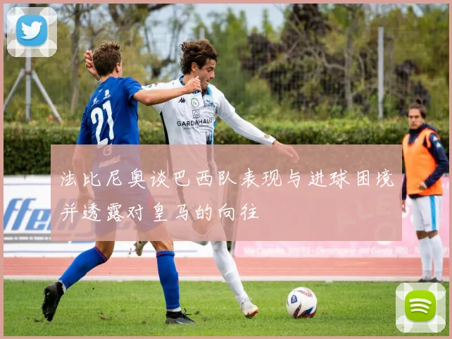 法比尼奥谈巴西队表现与进球困境并透露对皇马的向往