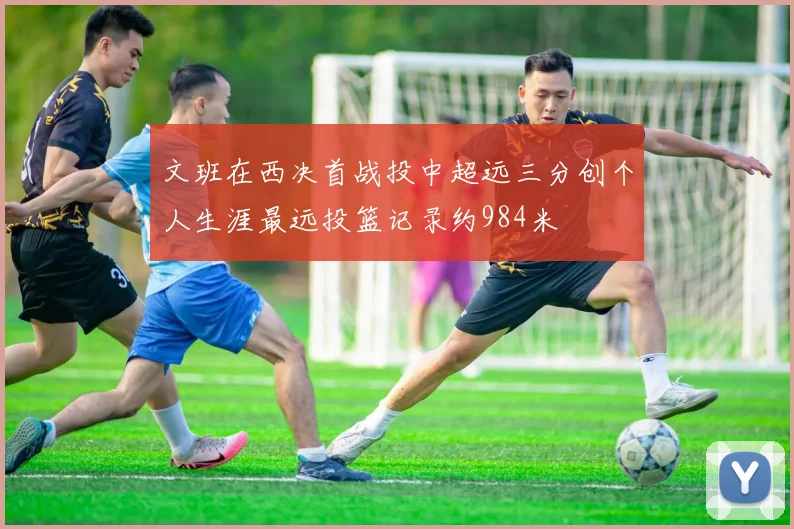 文班在西决首战投中超远三分创个人生涯最远投篮记录约984米