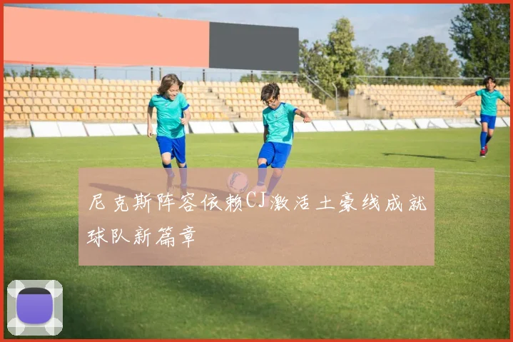尼克斯阵容依赖CJ激活土豪线成就球队新篇章