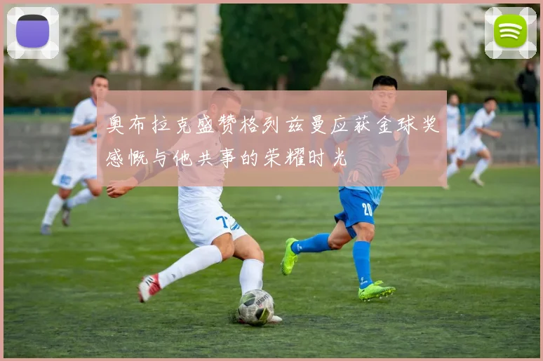奥布拉克盛赞格列兹曼应获金球奖感慨与他共事的荣耀时光