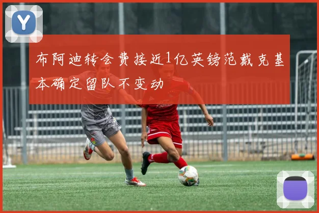 布阿迪转会费接近1亿英镑范戴克基本确定留队不变动