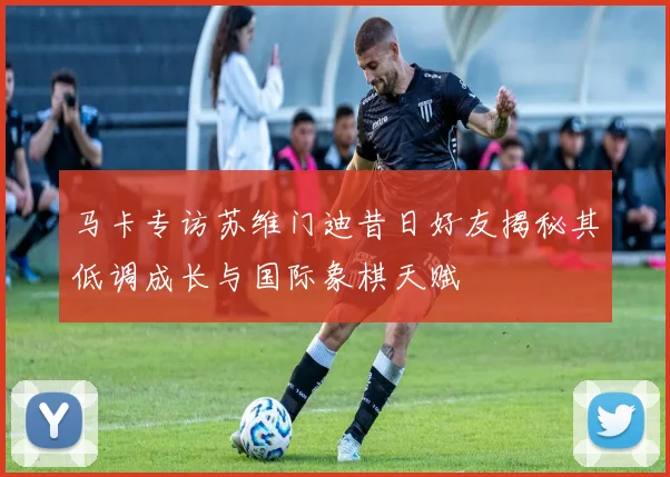 马卡专访苏维门迪昔日好友揭秘其低调成长与国际象棋天赋