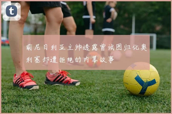 前尼日利亚主帅透露曾试图归化奥利塞却遭拒绝的内幕故事